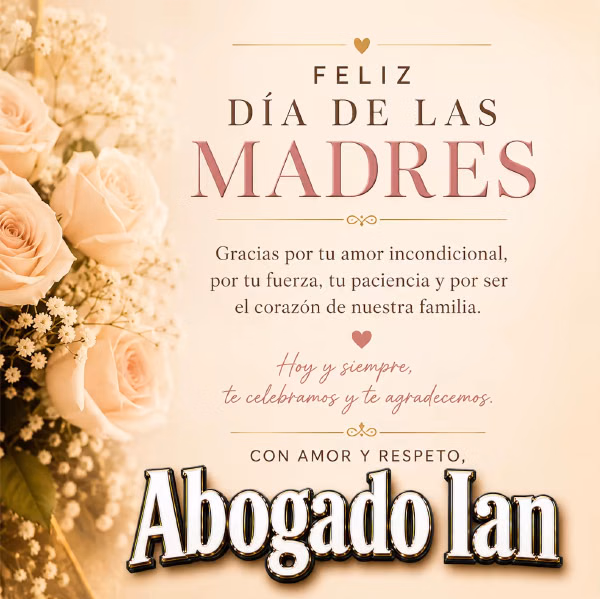 FELIZ DIA DE LAS MADRES. Gracias por tu amor incondicional, por tu fuerza, tu paciencia y por ser el corazon de nuestra familia. Hoy y siempre, te celebramos y te agradecemos. CON AMOR Y RESPETO, Abogado Ian
